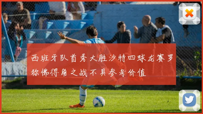 西班牙队首秀大胜沙特四球龙赛罗称佛得角之战不具参考价值