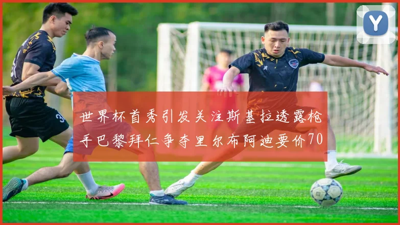 世界杯首秀引发关注斯基拉透露枪手巴黎拜仁争夺里尔布阿迪要价7000万欧