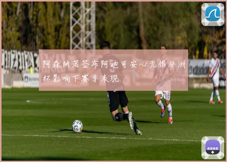 阿森纳若签布阿迪可安心无惧非洲杯影响下赛季表现