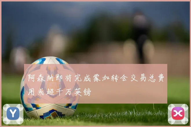 阿森纳即将完成蒙加转会交易总费用或超千万英镑