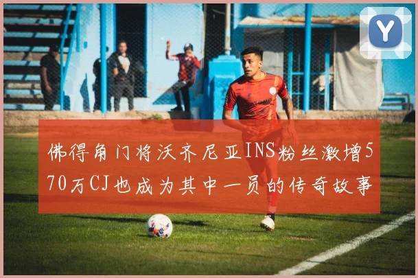 佛得角门将沃齐尼亚INS粉丝激增570万CJ也成为其中一员的传奇故事