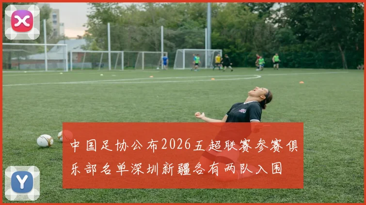 中国足协公布2026五超联赛参赛俱乐部名单深圳新疆各有两队入围