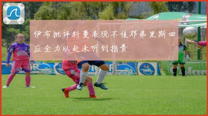 伊布批评科曼表现不佳邓弗里斯回应全力以赴未听到指责