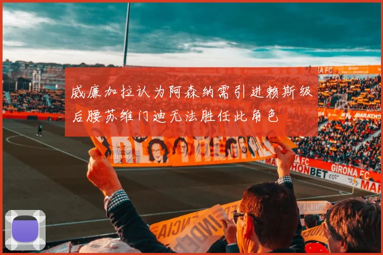 威廉加拉认为阿森纳需引进赖斯级后腰苏维门迪无法胜任此角色