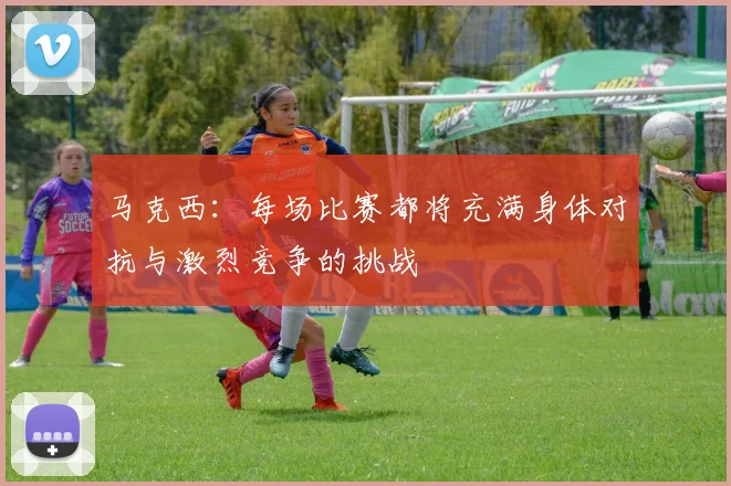 马克西：每场比赛都将充满身体对抗与激烈竞争的挑战
