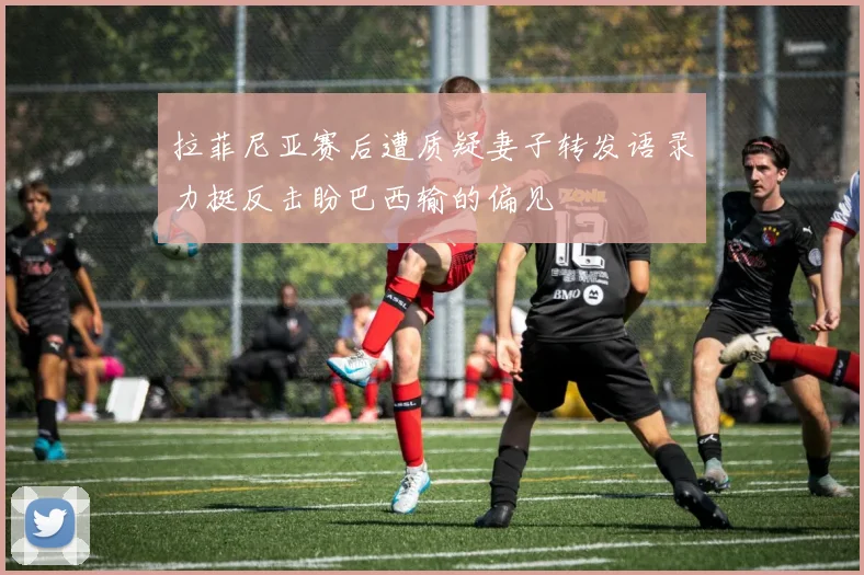拉菲尼亚赛后遭质疑妻子转发语录力挺反击盼巴西输的偏见