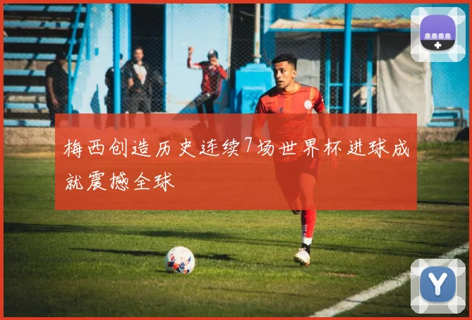 梅西创造历史连续7场世界杯进球成就震撼全球
