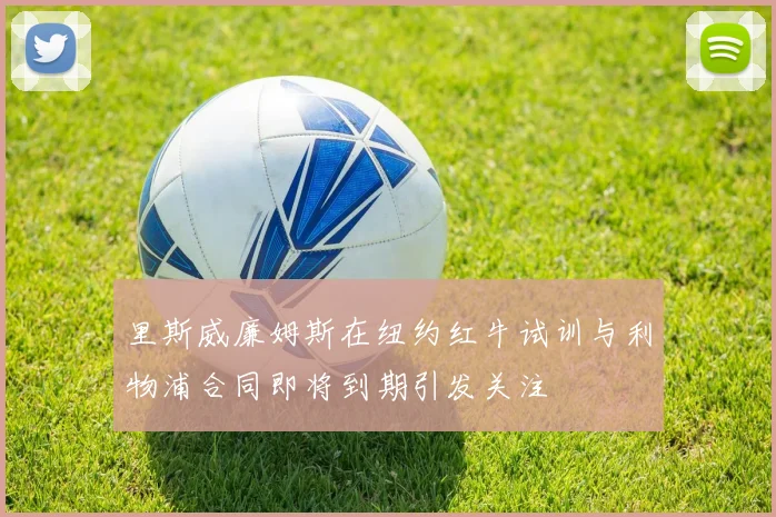 里斯威廉姆斯在纽约红牛试训与利物浦合同即将到期引发关注