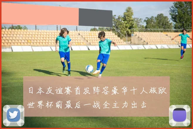 日本友谊赛首发阵容豪华十人旅欧世界杯前最后一战全主力出击