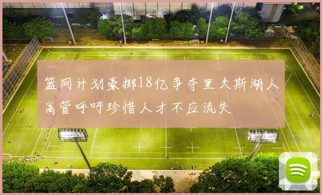 篮网计划豪掷18亿争夺里夫斯湖人高管呼吁珍惜人才不应流失