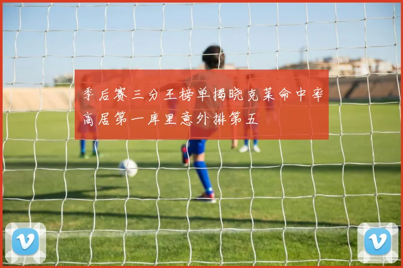 季后赛三分王榜单揭晓克莱命中率高居第一库里意外排第五