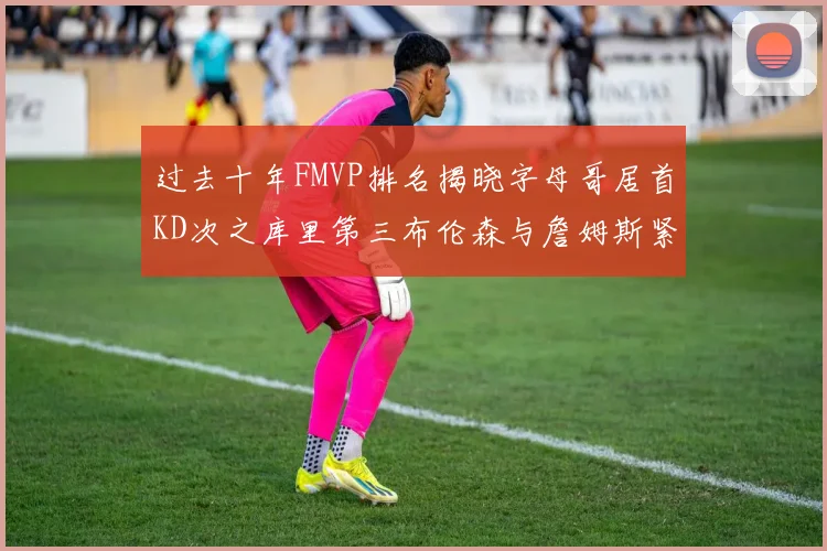 过去十年FMVP排名揭晓字母哥居首KD次之库里第三布伦森与詹姆斯紧随其后