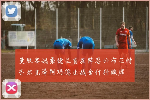 曼联客战桑德兰首发阵容公布芒特齐尔克泽阿玛德出战舍什科缺席