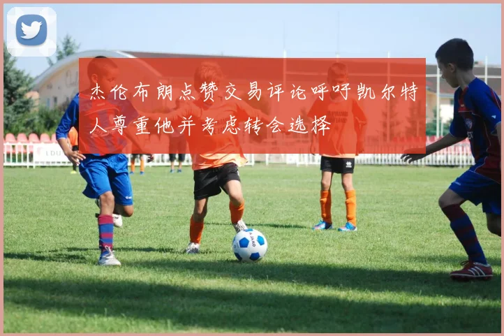 杰伦布朗点赞交易评论呼吁凯尔特人尊重他并考虑转会选择