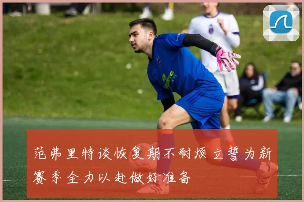 范弗里特谈恢复期不耐烦立誓为新赛季全力以赴做好准备