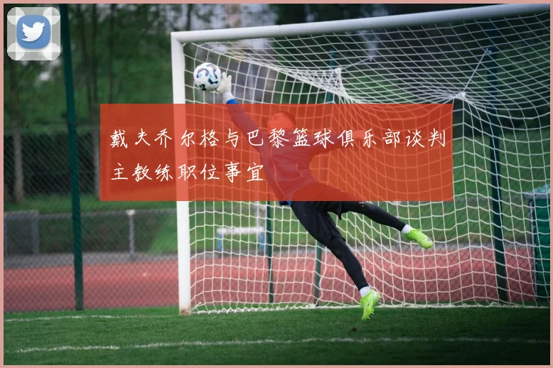 戴夫乔尔格与巴黎篮球俱乐部谈判主教练职位事宜