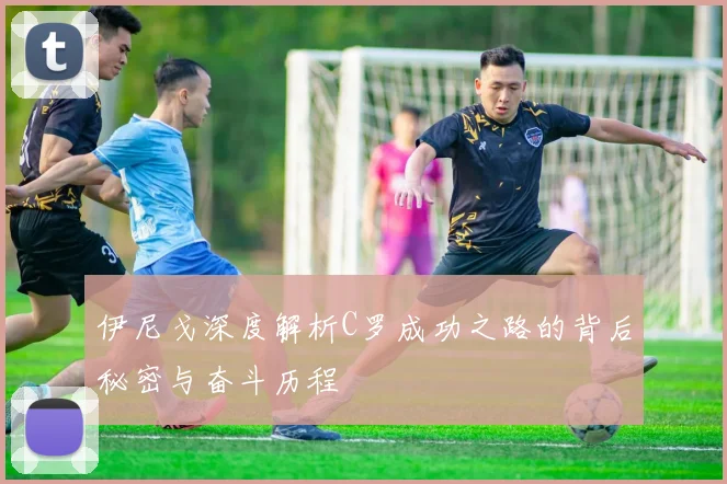伊尼戈深度解析C罗成功之路的背后秘密与奋斗历程