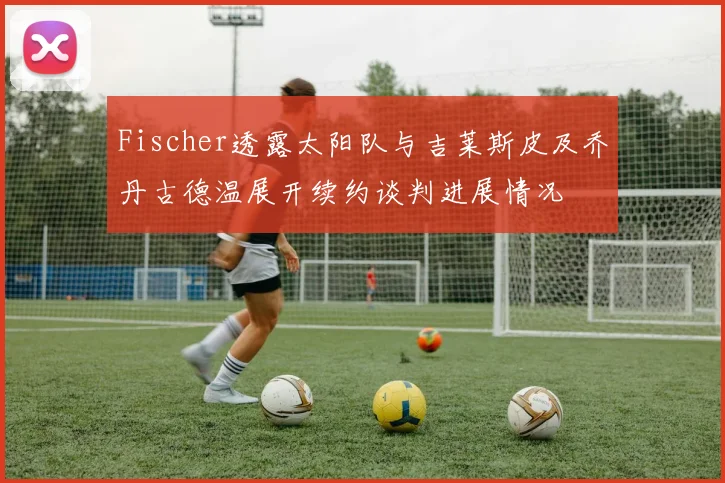Fischer透露太阳队与吉莱斯皮及乔丹古德温展开续约谈判进展情况