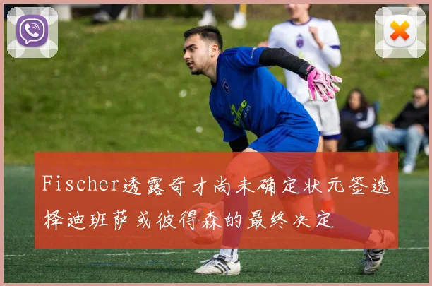 Fischer透露奇才尚未确定状元签选择迪班萨或彼得森的最终决定