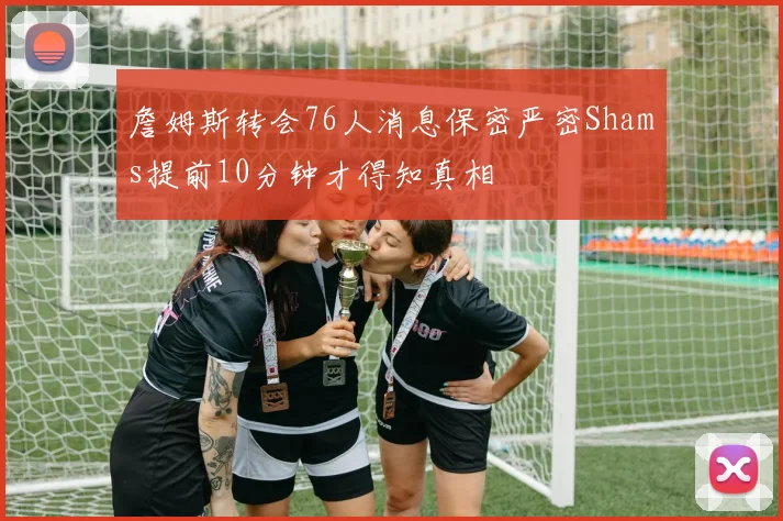 詹姆斯转会76人消息保密严密Shams提前10分钟才得知真相
