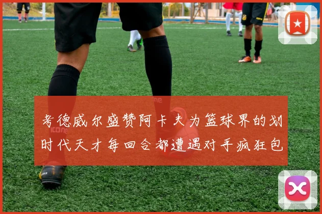 考德威尔盛赞阿卡夫为篮球界的划时代天才每回合都遭遇对手疯狂包夹挑战