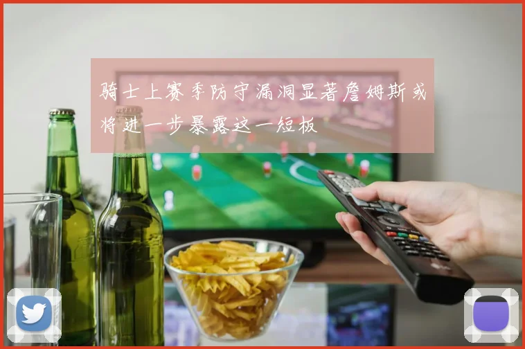 骑士上赛季防守漏洞显著詹姆斯或将进一步暴露这一短板